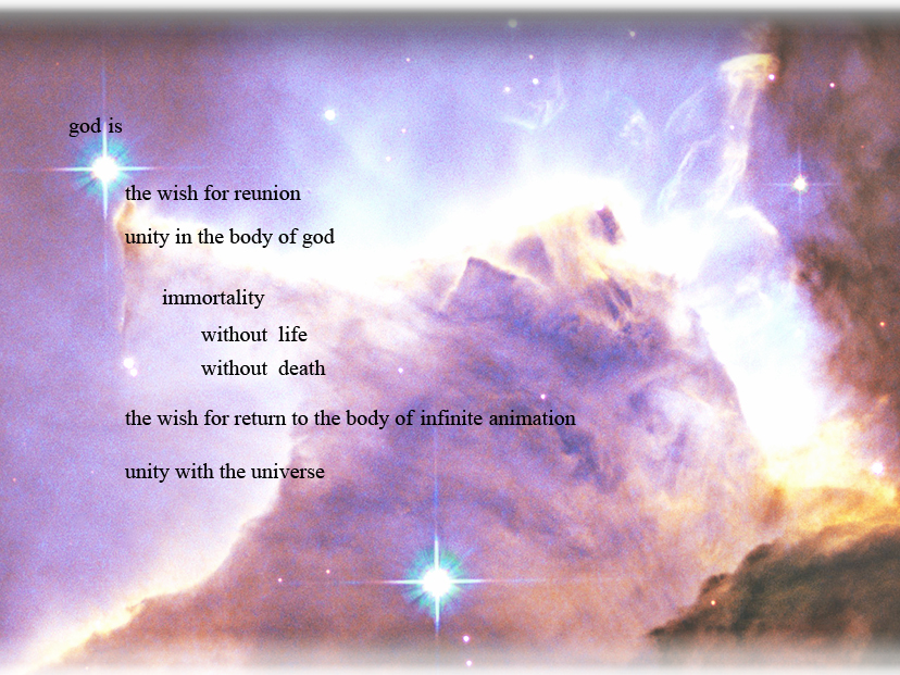 photograph of part of the eagle nebula with text reading:
god is the wish for reunion. Unity in the body of god.
Immortality.  Without life. Without death. 
The wish for return to the body of infinite animation. Unity with the universe