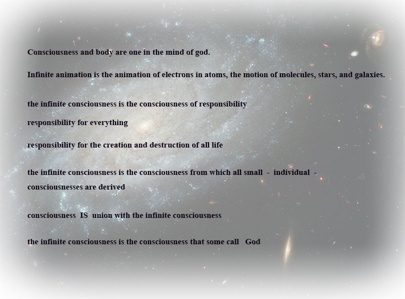 picture of galaxies with text reading: 
mind and body are one in the mind of god.
infinite animation is the animation of electrons in atoms, the motion of 
molecules, stars, and galaxies. The infinite consciousness is the consciosness of responsibility.  
Responsibility for everything. Responsibility for the creation and destruction of all life.
the infinite consciousness is the consciousness from which all small - individual - consciousnesses are derived.
Consciousness IS union with the infinite consciousness.
 The infinite consciousness is the consciousness that some call God.